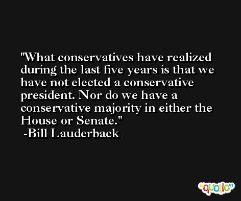 What conservatives have realized during the last five years is that we have not elected a conservative president. Nor do we have a conservative majority in either the House or Senate. -Bill Lauderback