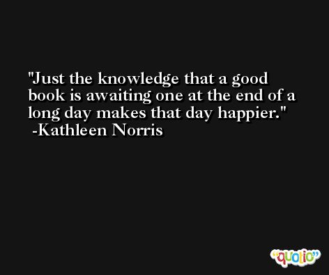Just the knowledge that a good book is awaiting one at the end of a long day makes that day happier. -Kathleen Norris