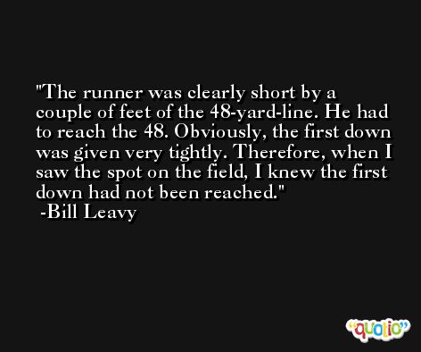 The runner was clearly short by a couple of feet of the 48-yard-line. He had to reach the 48. Obviously, the first down was given very tightly. Therefore, when I saw the spot on the field, I knew the first down had not been reached. -Bill Leavy