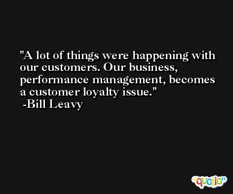 A lot of things were happening with our customers. Our business, performance management, becomes a customer loyalty issue. -Bill Leavy