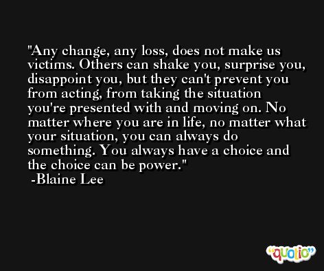 Any change, any loss, does not make us victims. Others can shake you, surprise you, disappoint you, but they can't prevent you from acting, from taking the situation you're presented with and moving on. No matter where you are in life, no matter what your situation, you can always do something. You always have a choice and the choice can be power. -Blaine Lee