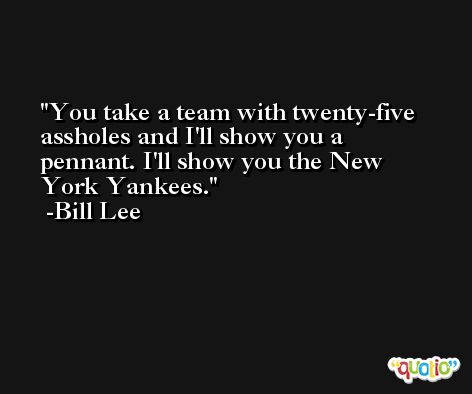 You take a team with twenty-five assholes and I'll show you a pennant. I'll show you the New York Yankees. -Bill Lee