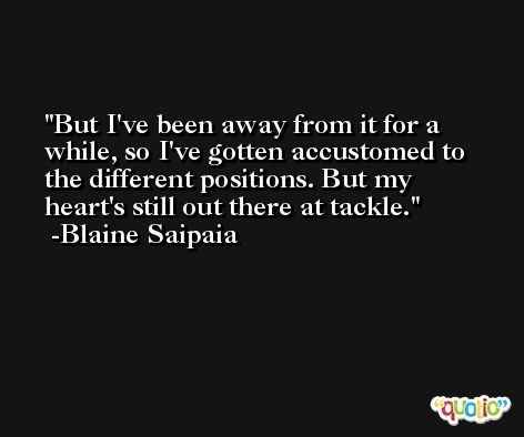But I've been away from it for a while, so I've gotten accustomed to the different positions. But my heart's still out there at tackle. -Blaine Saipaia