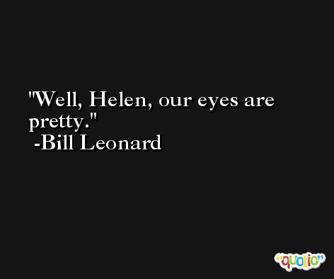 Well, Helen, our eyes are pretty. -Bill Leonard