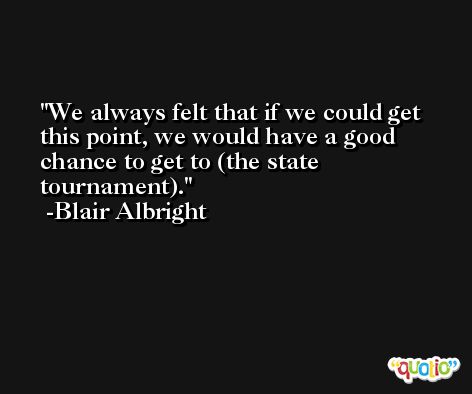 We always felt that if we could get this point, we would have a good chance to get to (the state tournament). -Blair Albright