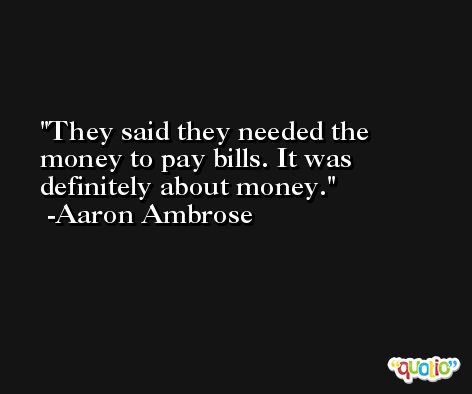 They said they needed the money to pay bills. It was definitely about money. -Aaron Ambrose