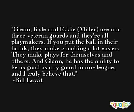 Glenn, Kyle and Eddie (Miller) are our three veteran guards and they're all playmakers. If you put the ball in their hands, they make coaching a lot easier. They make plays for themselves and others. And Glenn, he has the ability to be as good as any guard in our league, and I truly believe that. -Bill Lewit