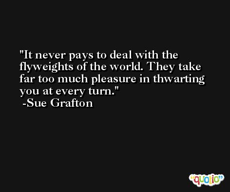 It never pays to deal with the flyweights of the world. They take far too much pleasure in thwarting you at every turn. -Sue Grafton