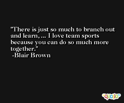 There is just so much to branch out and learn, ... I love team sports because you can do so much more together. -Blair Brown