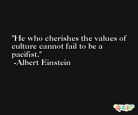 He who cherishes the values of culture cannot fail to be a pacifist. -Albert Einstein