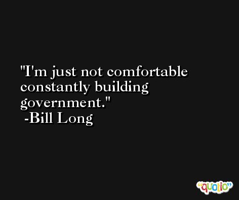 I'm just not comfortable constantly building government. -Bill Long