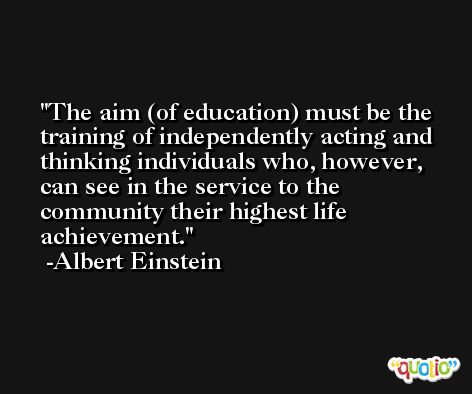 The aim (of education) must be the training of independently acting and thinking individuals who, however, can see in the service to the community their highest life achievement. -Albert Einstein