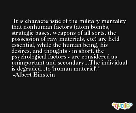 It is characteristic of the military mentality that nonhuman factors (atom bombs, strategic bases, weapons of all sorts, the possession of raw materials, etc) are held essential, while the human being, his desires, and thoughts - in short, the psychological factors - are considered as unimportant and secondary...The individual is degraded...to 'human materiel'. -Albert Einstein