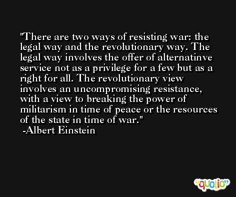 There are two ways of resisting war: the legal way and the revolutionary way. The legal way involves the offer of alternatinve service not as a privilege for a few but as a right for all. The revolutionary view involves an uncompromising resistance, with a view to breaking the power of militarism in time of peace or the resources of the state in time of war. -Albert Einstein