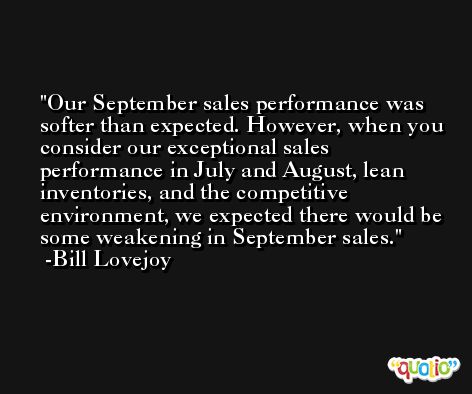 Our September sales performance was softer than expected. However, when you consider our exceptional sales performance in July and August, lean inventories, and the competitive environment, we expected there would be some weakening in September sales. -Bill Lovejoy