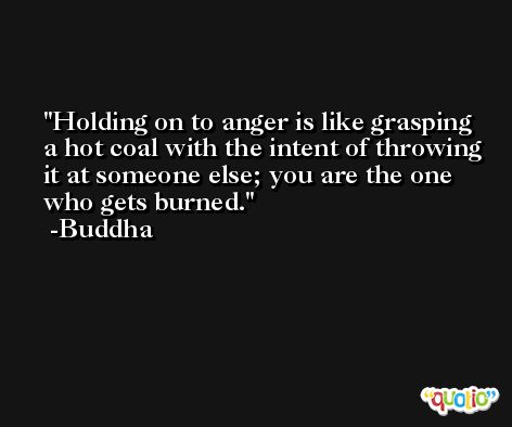 Holding on to anger is like grasping a hot coal with the intent of throwing it at someone else; you are the one who gets burned. -Buddha