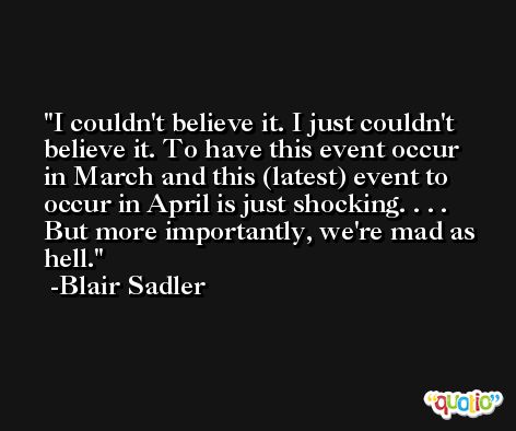 I couldn't believe it. I just couldn't believe it. To have this event occur in March and this (latest) event to occur in April is just shocking. . . . But more importantly, we're mad as hell. -Blair Sadler