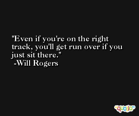 Even if you're on the right track, you'll get run over if you just sit there. -Will Rogers