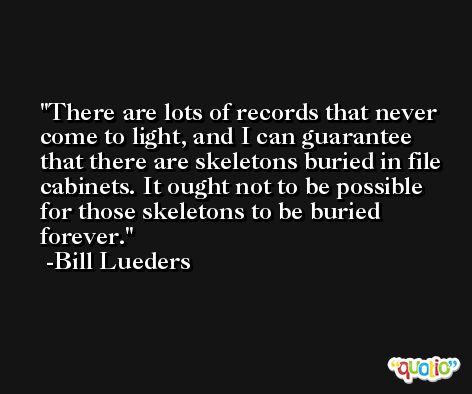 There are lots of records that never come to light, and I can guarantee that there are skeletons buried in file cabinets. It ought not to be possible for those skeletons to be buried forever. -Bill Lueders