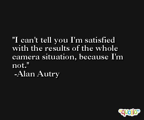 I can't tell you I'm satisfied with the results of the whole camera situation, because I'm not. -Alan Autry