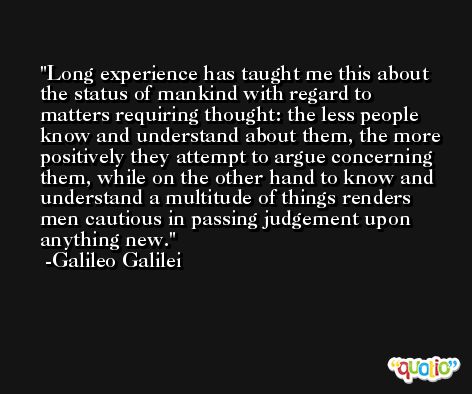 Long experience has taught me this about the status of mankind with regard to matters requiring thought: the less people know and understand about them, the more positively they attempt to argue concerning them, while on the other hand to know and understand a multitude of things renders men cautious in passing judgement upon anything new. -Galileo Galilei