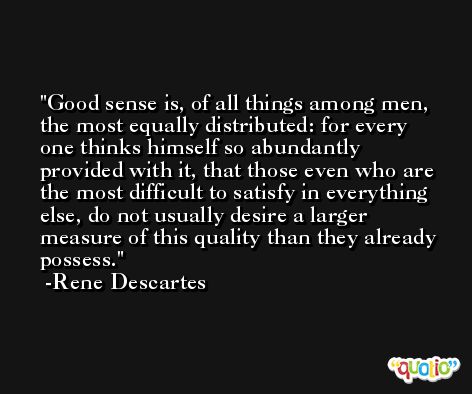Good sense is, of all things among men, the most equally distributed: for every one thinks himself so abundantly provided with it, that those even who are the most difficult to satisfy in everything else, do not usually desire a larger measure of this quality than they already possess. -Rene Descartes