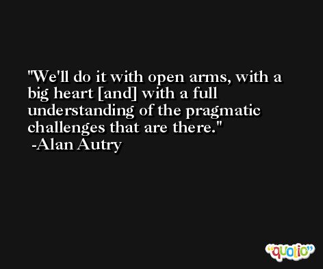 We'll do it with open arms, with a big heart [and] with a full understanding of the pragmatic challenges that are there. -Alan Autry