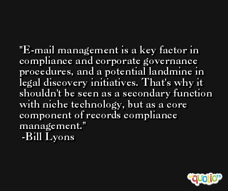 E-mail management is a key factor in compliance and corporate governance procedures, and a potential landmine in legal discovery initiatives. That's why it shouldn't be seen as a secondary function with niche technology, but as a core component of records compliance management. -Bill Lyons
