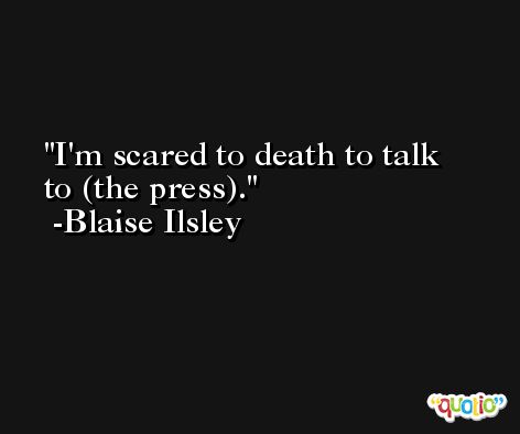 I'm scared to death to talk to (the press). -Blaise Ilsley