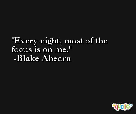 Every night, most of the focus is on me. -Blake Ahearn