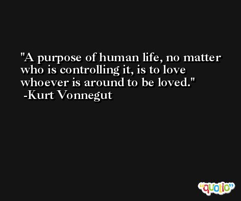 A purpose of human life, no matter who is controlling it, is to love whoever is around to be loved. -Kurt Vonnegut