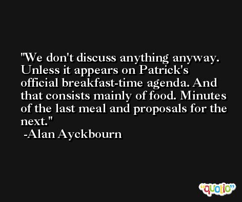 We don't discuss anything anyway. Unless it appears on Patrick's official breakfast-time agenda. And that consists mainly of food. Minutes of the last meal and proposals for the next. -Alan Ayckbourn