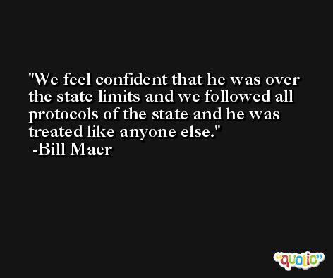We feel confident that he was over the state limits and we followed all protocols of the state and he was treated like anyone else. -Bill Maer