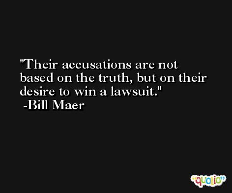 Their accusations are not based on the truth, but on their desire to win a lawsuit. -Bill Maer