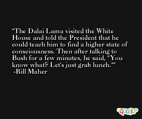 The Dalai Lama visited the White House and told the President that he could teach him to find a higher state of consciousness. Then after talking to Bush for a few minutes, he said, 