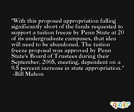 With this proposed appropriation falling significantly short of the funds requested to support a tuition freeze by Penn State at 20 of its undergraduate campuses, that idea will need to be abandoned. The tuition freeze proposal was approved by Penn State's Board of Trustees during their September, 2005, meeting, dependent on a 9.5 percent increase in state appropriation. -Bill Mahon