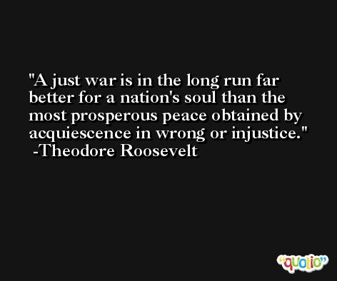 A just war is in the long run far better for a nation's soul than the most prosperous peace obtained by acquiescence in wrong or injustice. -Theodore Roosevelt