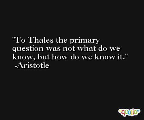To Thales the primary question was not what do we know, but how do we know it. -Aristotle