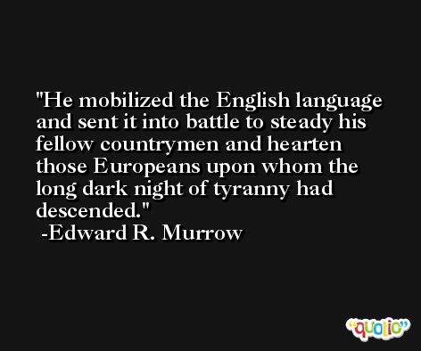 He mobilized the English language and sent it into battle to steady his fellow countrymen and hearten those Europeans upon whom the long dark night of tyranny had descended. -Edward R. Murrow