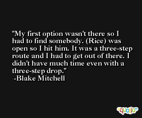 My first option wasn't there so I had to find somebody. (Rice) was open so I hit him. It was a three-step route and I had to get out of there. I didn't have much time even with a three-step drop. -Blake Mitchell