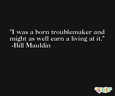 I was a born troublemaker and might as well earn a living at it. -Bill Mauldin