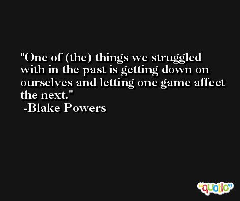One of (the) things we struggled with in the past is getting down on ourselves and letting one game affect the next. -Blake Powers
