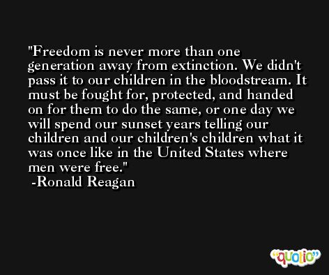Freedom is never more than one generation away from extinction. We didn't pass it to our children in the bloodstream. It must be fought for, protected, and handed on for them to do the same, or one day we will spend our sunset years telling our children and our children's children what it was once like in the United States where men were free. -Ronald Reagan