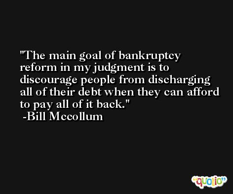 The main goal of bankruptcy reform in my judgment is to discourage people from discharging all of their debt when they can afford to pay all of it back. -Bill Mccollum