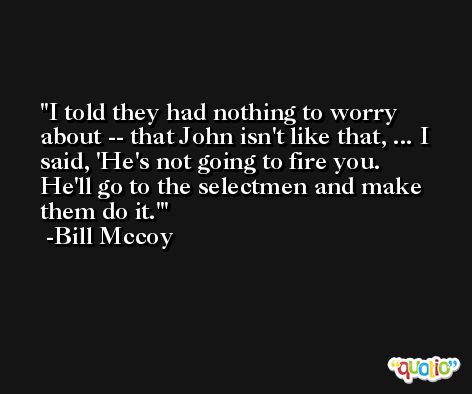 I told they had nothing to worry about -- that John isn't like that, ... I said, 'He's not going to fire you. He'll go to the selectmen and make them do it.' -Bill Mccoy
