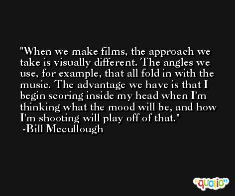 When we make films, the approach we take is visually different. The angles we use, for example, that all fold in with the music. The advantage we have is that I begin scoring inside my head when I'm thinking what the mood will be, and how I'm shooting will play off of that. -Bill Mccullough