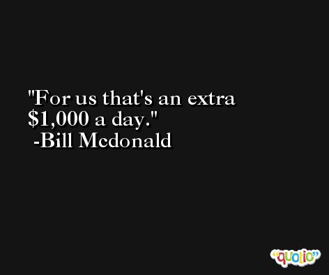 For us that's an extra $1,000 a day. -Bill Mcdonald