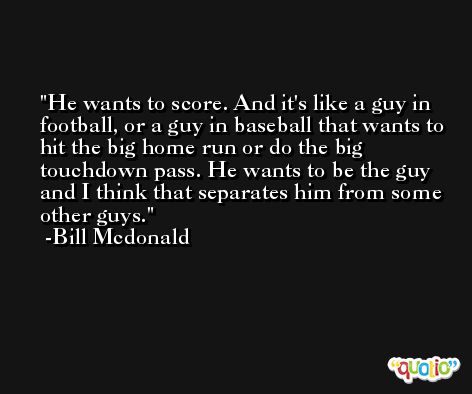 He wants to score. And it's like a guy in football, or a guy in baseball that wants to hit the big home run or do the big touchdown pass. He wants to be the guy and I think that separates him from some other guys. -Bill Mcdonald