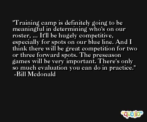 Training camp is definitely going to be meaningful in determining who's on our roster, ... It'll be hugely competitive, especially for spots on our blue line. And I think there will be great competition for two or three forward spots. The preseason games will be very important. There's only so much evaluation you can do in practice. -Bill Mcdonald
