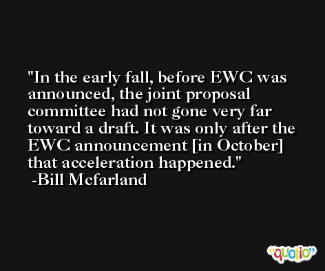 In the early fall, before EWC was announced, the joint proposal committee had not gone very far toward a draft. It was only after the EWC announcement [in October] that acceleration happened. -Bill Mcfarland